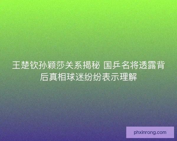王楚钦孙颖莎关系揭秘 国乒名将透露背后真相球迷纷纷表示理解 王楚钦孙颖莎关系揭秘 国乒名将透露背后真相球迷纷纷表示理解
