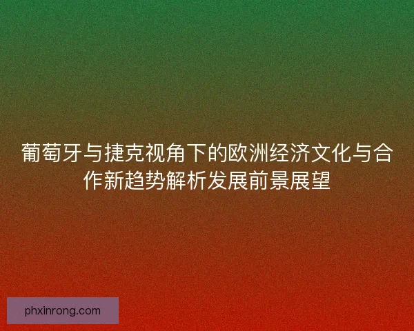 葡萄牙与捷克视角下的欧洲经济文化与合作新趋势解析发展前景展望