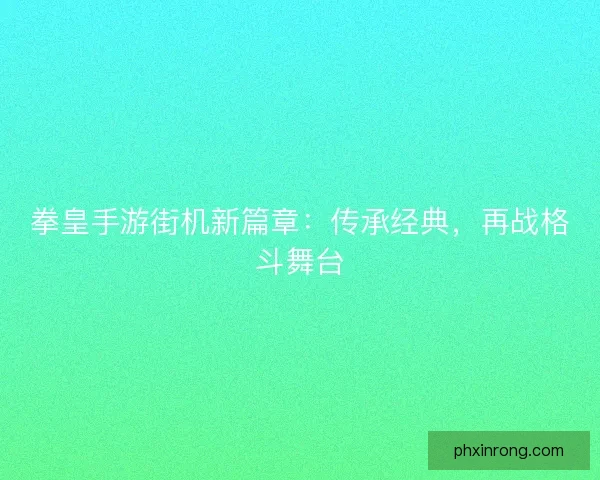 拳皇手游街机新篇章：传承经典，再战格斗舞台