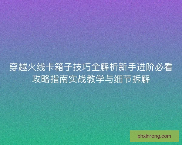 穿越火线卡箱子技巧全解析新手进阶必看攻略指南实战教学与细节拆解