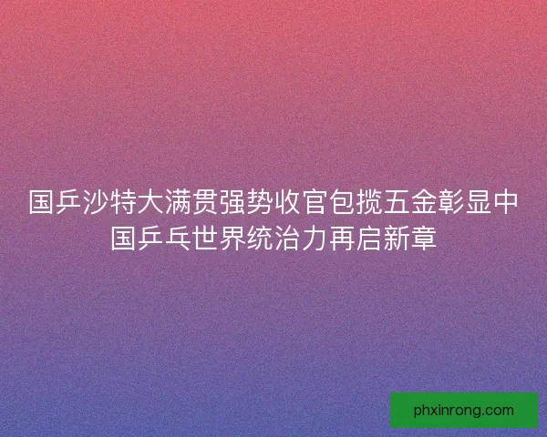 国乒沙特大满贯强势收官包揽五金彰显中国乒乓世界统治力再启新章