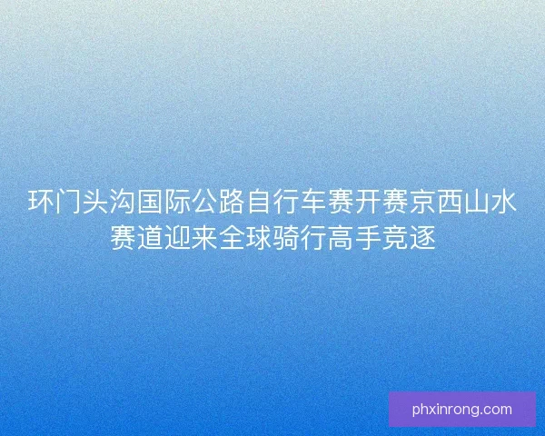 环门头沟国际公路自行车赛开赛京西山水赛道迎来全球骑行高手竞逐 环门头沟国际公路自行车赛开赛京西山水赛道迎来全球骑行高手竞逐