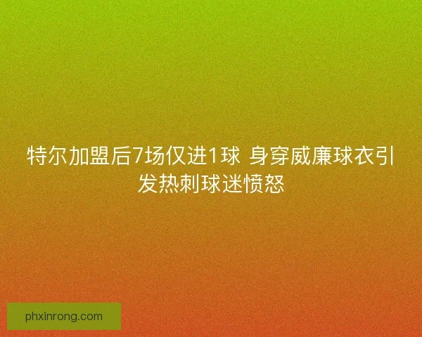 特尔加盟后7场仅进1球 身穿威廉球衣引发热刺球迷愤怒