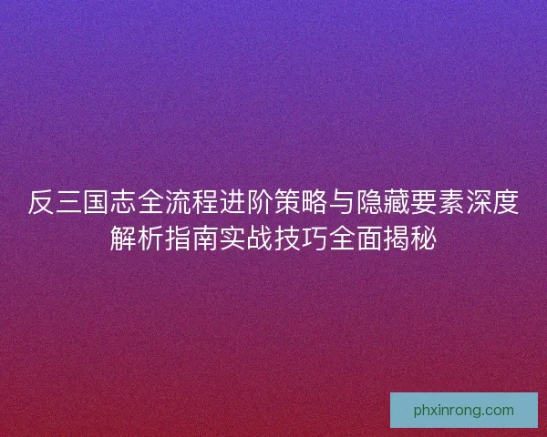 反三国志全流程进阶策略与隐藏要素深度解析指南实战技巧全面揭秘