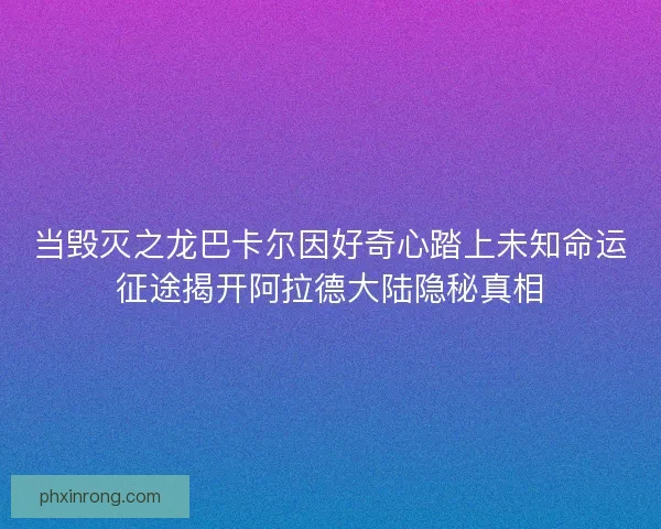 当毁灭之龙巴卡尔因好奇心踏上未知命运征途揭开阿拉德大陆隐秘真相