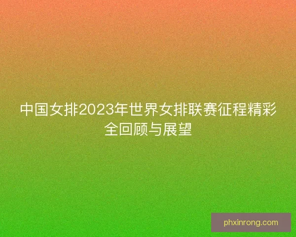 中国女排2023年世界女排联赛征程精彩全回顾与展望