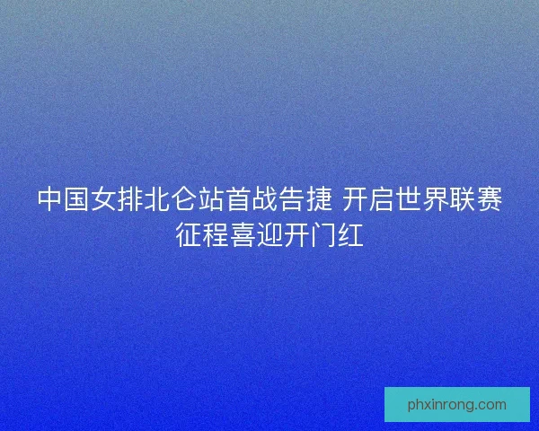 中国女排北仑站首战告捷 开启世界联赛征程喜迎开门红
