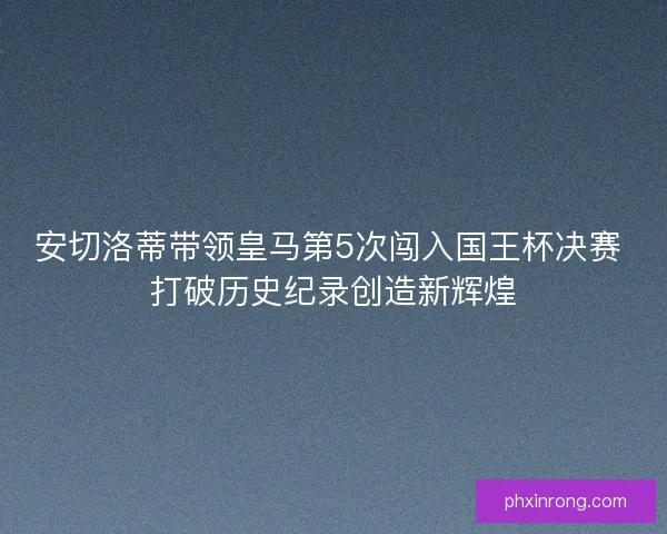 安切洛蒂带领皇马第5次闯入国王杯决赛 打破历史纪录创造新辉煌