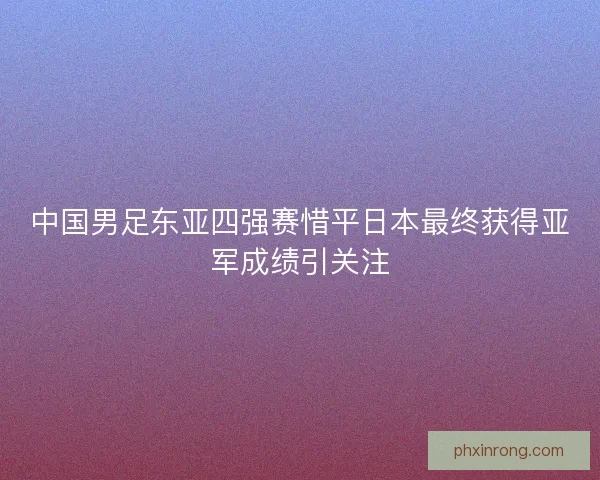 中国男足东亚四强赛惜平日本最终获得亚军成绩引关注