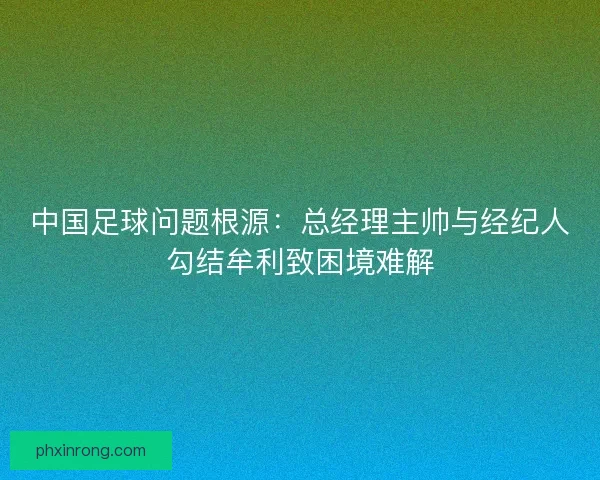 中国足球问题根源:总经理主帅与经纪人勾结牟利致困境难解 中国足球问题根源:总经理主帅与经纪人勾结牟利致困境难解