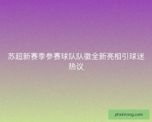 苏超新赛季参赛球队队徽全新亮相引球迷热议