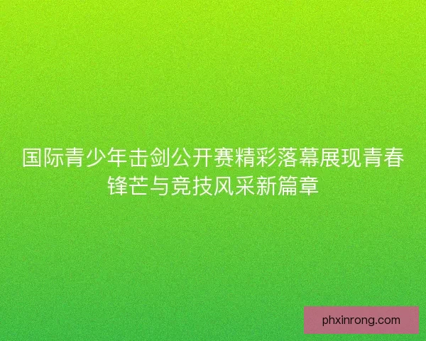 国际青少年击剑公开赛精彩落幕展现青春锋芒与竞技风采新篇章