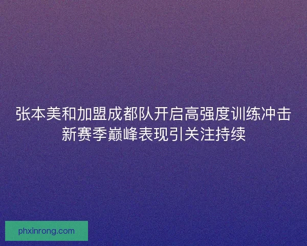 张本美和加盟成都队开启高强度训练冲击新赛季巅峰表现引关注持续
