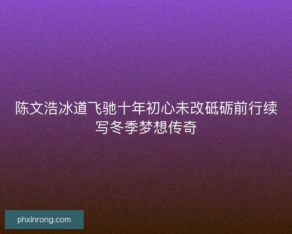 陈文浩冰道飞驰十年初心未改砥砺前行续写冬季梦想传奇
