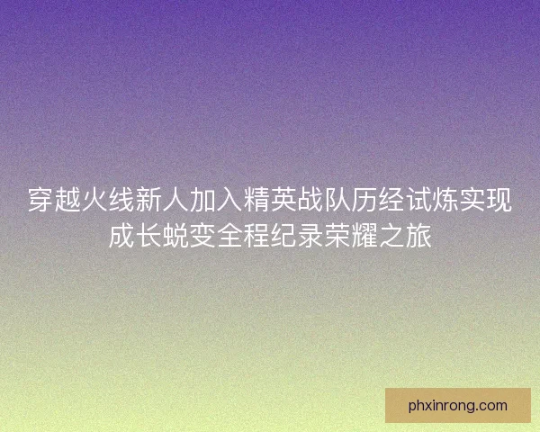 穿越火线新人加入精英战队历经试炼实现成长蜕变全程纪录荣耀之旅 穿越火线新人加入精英战队历经试炼实现成长蜕变全程纪录荣耀之旅