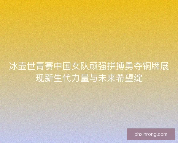 冰壶世青赛中国女队顽强拼搏勇夺铜牌展现新生代力量与未来希望绽 冰壶世青赛中国女队顽强拼搏勇夺铜牌展现新生代力量与未来希望绽