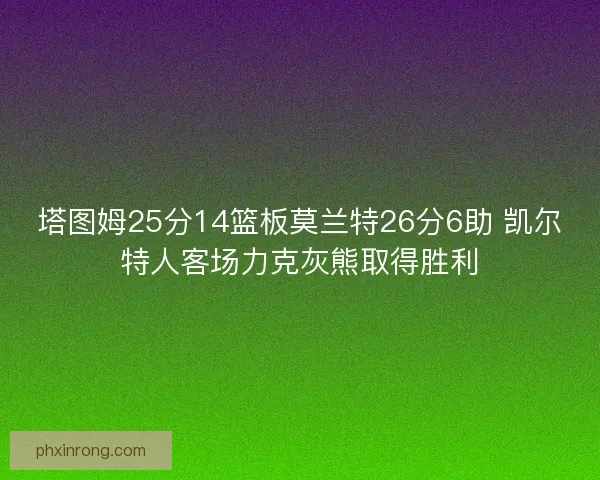 塔图姆25分14篮板莫兰特26分6助 凯尔特人客场力克灰熊取得胜利 塔图姆25分14篮板莫兰特26分6助 凯尔特人客场力克灰熊取得胜利